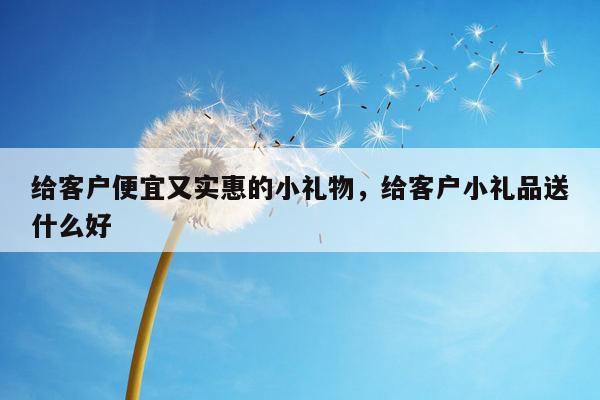 给客户便宜又实惠的小礼物，给客户小礼品送什么好