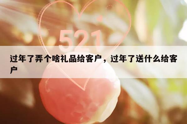 过年了弄个啥礼品给客户，过年了送什么给客户