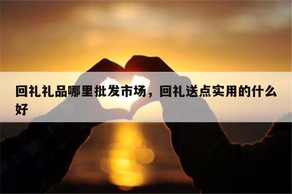 回礼礼品哪里批发市场，回礼送点实用的什么好