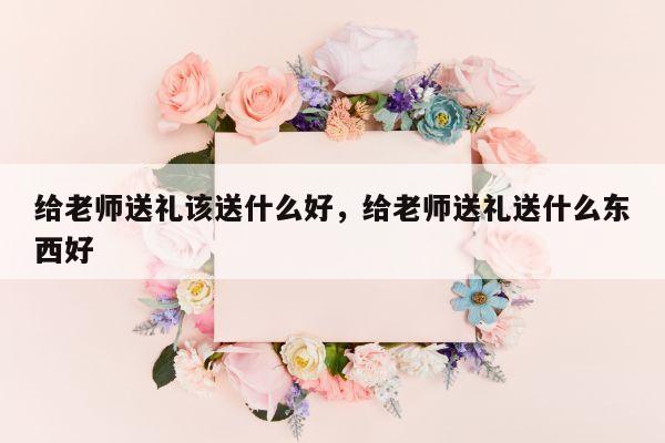 给老师送礼该送什么好，给老师送礼送什么东西好