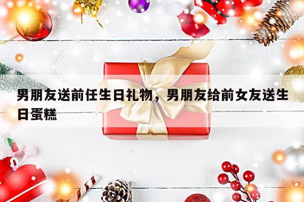 男朋友送前任生日礼物，男朋友给前女友送生日蛋糕