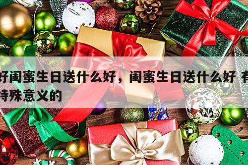 好闺蜜生日送什么好，闺蜜生日送什么好 有特殊意义的
