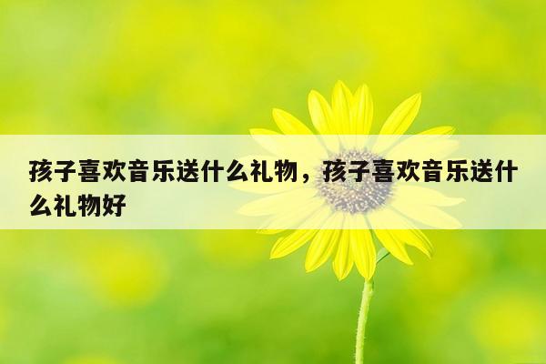 孩子喜欢音乐送什么礼物，孩子喜欢音乐送什么礼物好