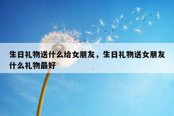 生日礼物送什么给女朋友，生日礼物送女朋友什么礼物最好