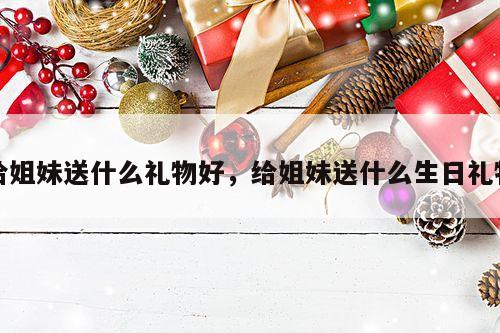 给姐妹送什么礼物好，给姐妹送什么生日礼物