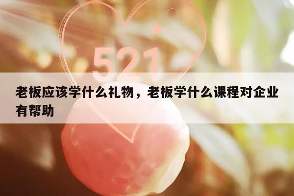 老板应该学什么礼物，老板学什么课程对企业有帮助