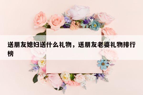 送朋友媳妇送什么礼物，送朋友老婆礼物排行榜