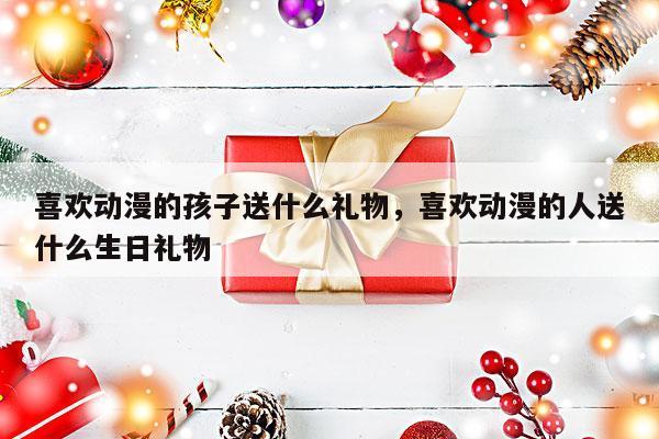 喜欢动漫的孩子送什么礼物，喜欢动漫的人送什么生日礼物