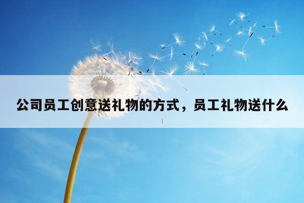 公司员工创意送礼物的方式，员工礼物送什么