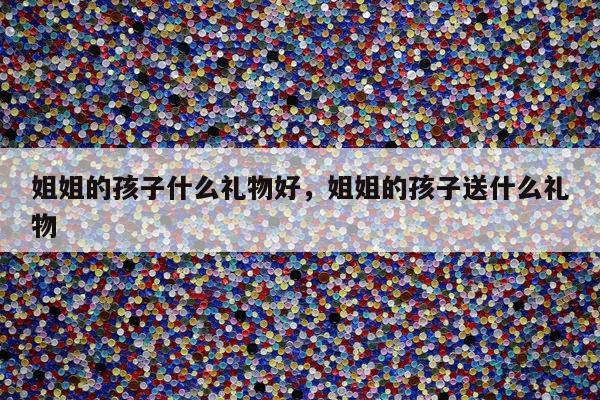 姐姐的孩子什么礼物好，姐姐的孩子送什么礼物