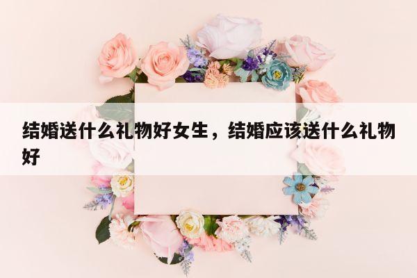 结婚送什么礼物好女生，结婚应该送什么礼物好