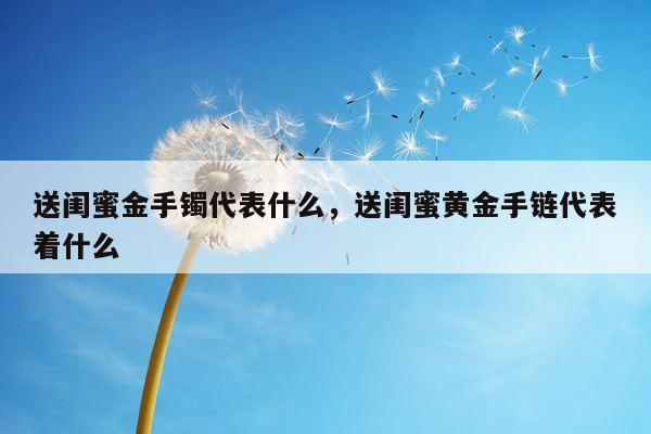 送闺蜜金手镯代表什么，送闺蜜黄金手链代表着什么