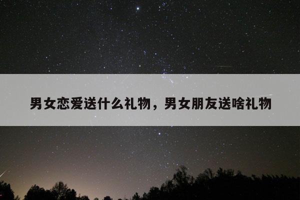 男女恋爱送什么礼物，男女朋友送啥礼物