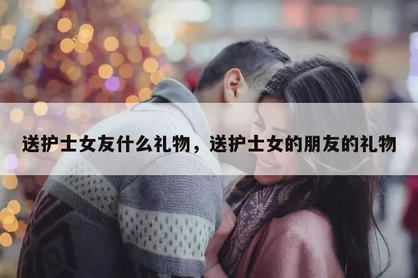 送护士女友什么礼物，送护士女的朋友的礼物