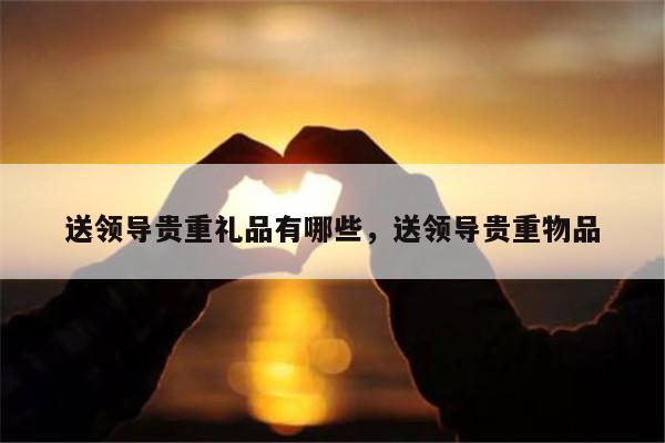 送领导贵重礼品有哪些，送领导贵重物品