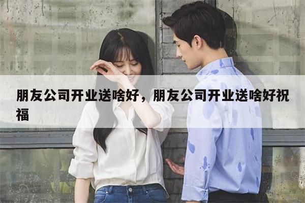 朋友公司开业送啥好，朋友公司开业送啥好祝福