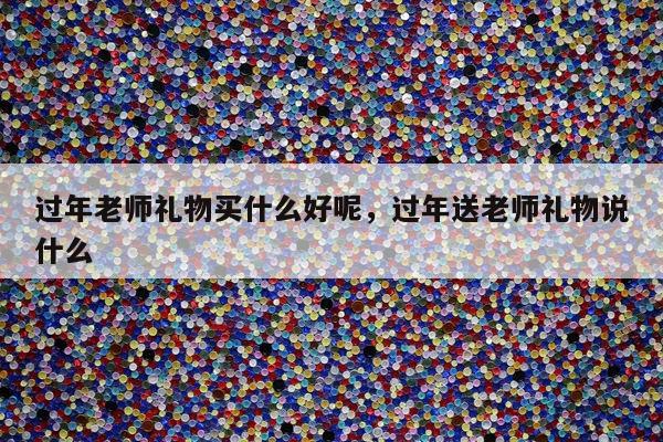 过年老师礼物买什么好呢，过年送老师礼物说什么