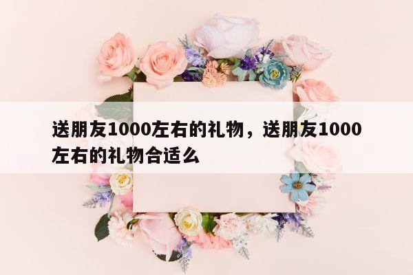 送朋友1000左右的礼物，送朋友1000左右的礼物合适么