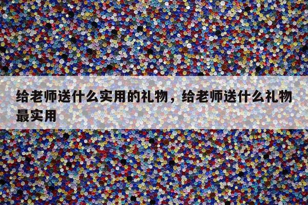 给老师送什么实用的礼物，给老师送什么礼物最实用
