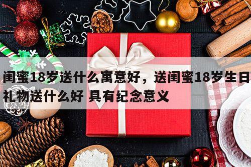 闺蜜18岁送什么寓意好，送闺蜜18岁生日礼物送什么好 具有纪念意义