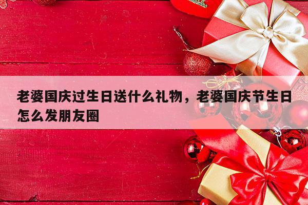 老婆国庆过生日送什么礼物，老婆国庆节生日怎么发朋友圈