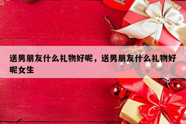 送男朋友什么礼物好呢，送男朋友什么礼物好呢女生
