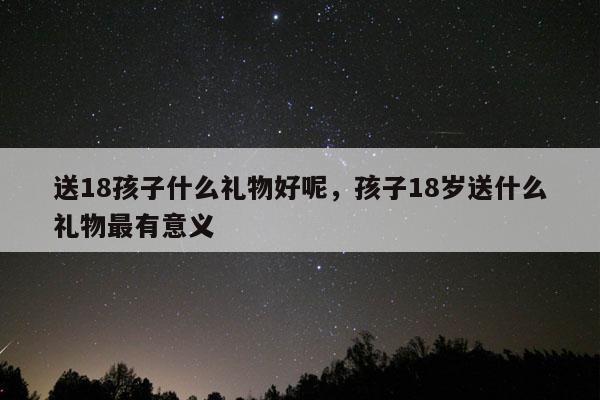 送18孩子什么礼物好呢，孩子18岁送什么礼物最有意义