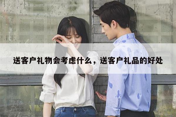 送客户礼物会考虑什么，送客户礼品的好处