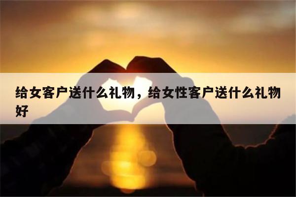 给女客户送什么礼物，给女性客户送什么礼物好
