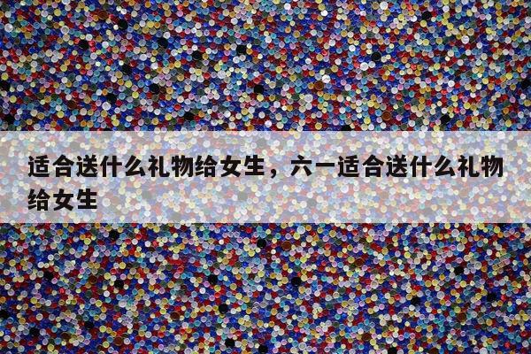 适合送什么礼物给女生，六一适合送什么礼物给女生