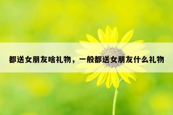 都送女朋友啥礼物，一般都送女朋友什么礼物