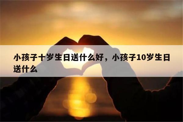 小孩子十岁生日送什么好，小孩子10岁生日送什么