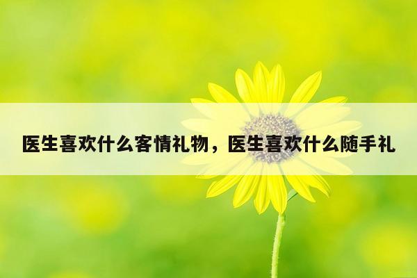 医生喜欢什么客情礼物，医生喜欢什么随手礼