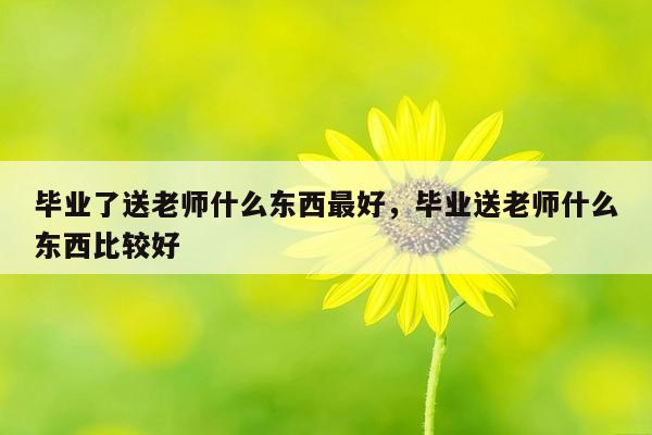 毕业了送老师什么东西最好，毕业送老师什么东西比较好
