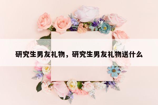 研究生男友礼物，研究生男友礼物送什么