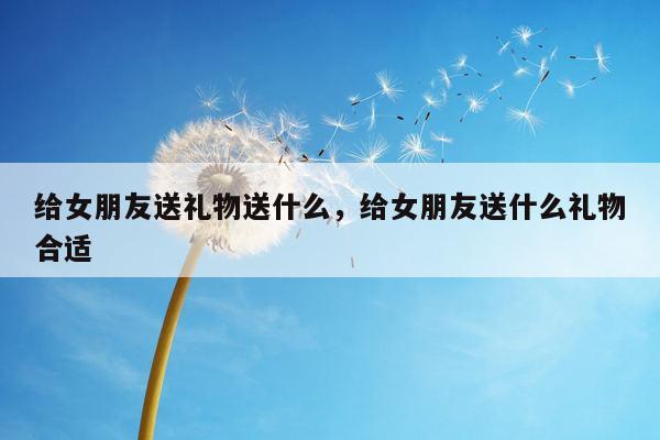 给女朋友送礼物送什么，给女朋友送什么礼物合适
