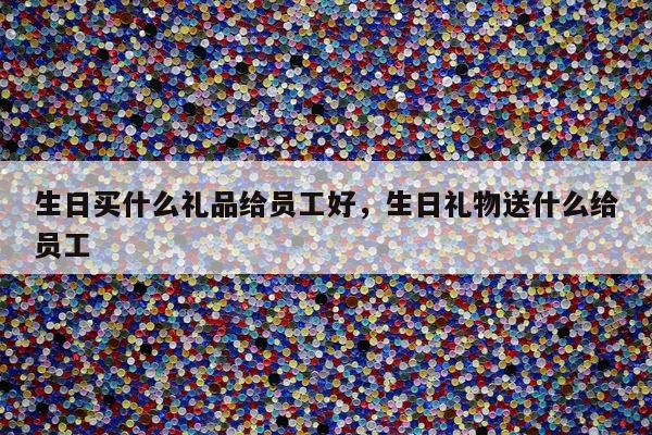 生日买什么礼品给员工好，生日礼物送什么给员工