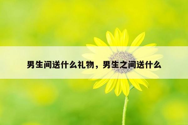 男生间送什么礼物，男生之间送什么