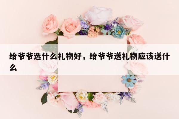 给爷爷选什么礼物好，给爷爷送礼物应该送什么