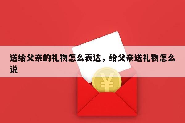 送给父亲的礼物怎么表达，给父亲送礼物怎么说
