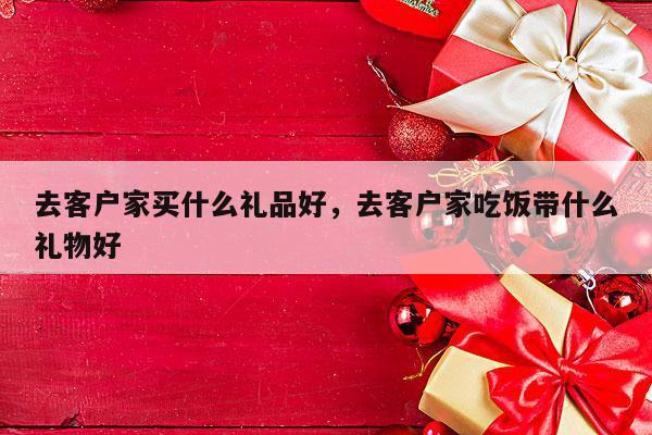 去客户家买什么礼品好，去客户家吃饭带什么礼物好