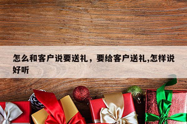 怎么和客户说要送礼，要给客户送礼,怎样说好听