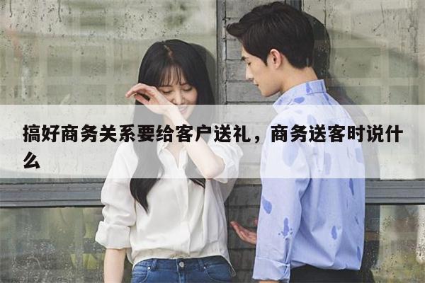 搞好商务关系要给客户送礼，商务送客时说什么