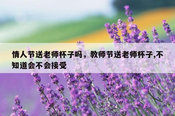 情人节送老师杯子吗，教师节送老师杯子,不知道会不会接受