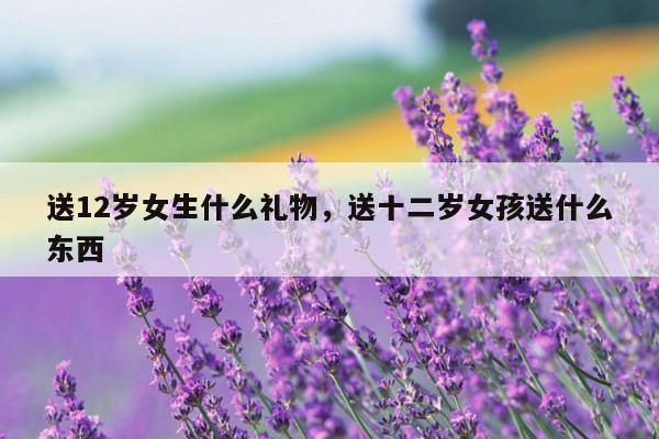 送12岁女生什么礼物，送十二岁女孩送什么东西