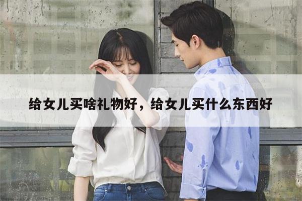 给女儿买啥礼物好，给女儿买什么东西好