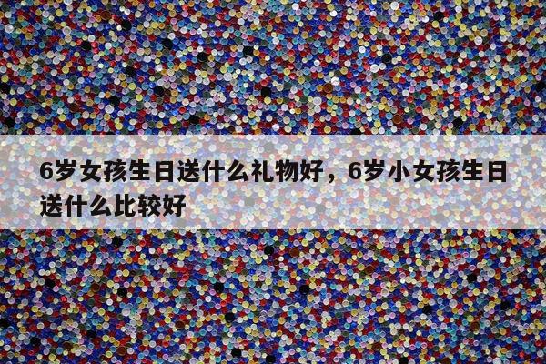 6岁女孩生日送什么礼物好，6岁小女孩生日送什么比较好