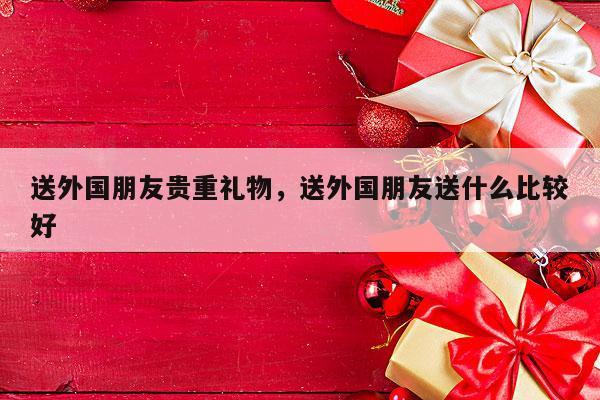 送外国朋友贵重礼物，送外国朋友送什么比较好
