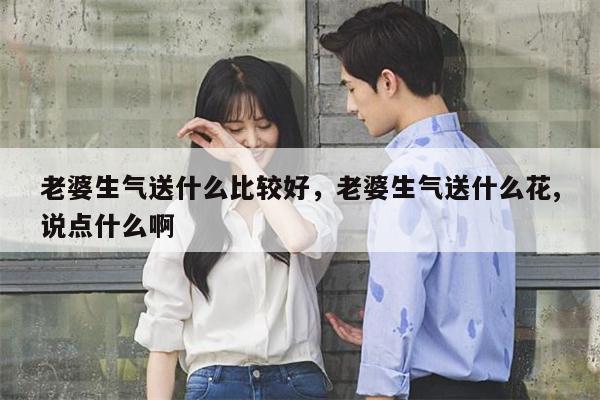 老婆生气送什么比较好，老婆生气送什么花,说点什么啊