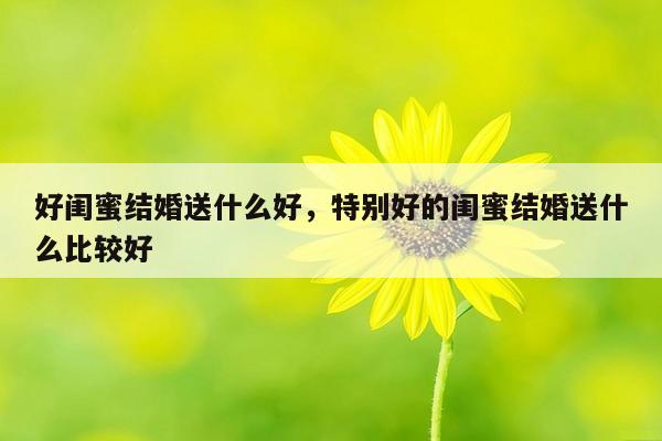 好闺蜜结婚送什么好，特别好的闺蜜结婚送什么比较好